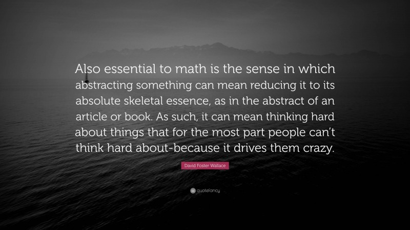 David Foster Wallace Quote: “Also essential to math is the sense in which abstracting something can mean reducing it to its absolute skeletal essence, as in the abstract of an article or book. As such, it can mean thinking hard about things that for the most part people can’t think hard about-because it drives them crazy.”