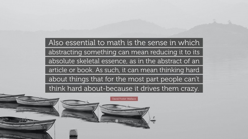David Foster Wallace Quote: “Also essential to math is the sense in which abstracting something can mean reducing it to its absolute skeletal essence, as in the abstract of an article or book. As such, it can mean thinking hard about things that for the most part people can’t think hard about-because it drives them crazy.”