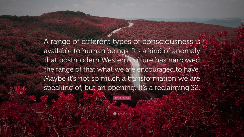 Ervin Laszlo Quote: “A range of different types of consciousness is available to human beings. It’s a kind of anomaly that postmodern Western culture has narrowed the range of that what we are encouraged to have. Maybe it’s not so much a transformation we are speaking of, but an opening. It’s a reclaiming.32.”