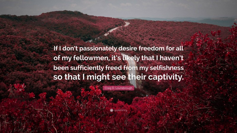 Craig D. Lounsbrough Quote: “If I don’t passionately desire freedom for all of my fellowmen, it’s likely that I haven’t been sufficiently freed from my selfishness so that I might see their captivity.”