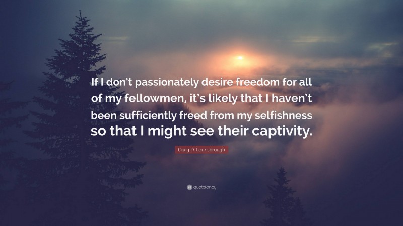 Craig D. Lounsbrough Quote: “If I don’t passionately desire freedom for all of my fellowmen, it’s likely that I haven’t been sufficiently freed from my selfishness so that I might see their captivity.”