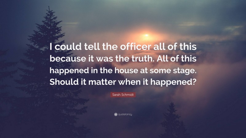 Sarah Schmidt Quote: “I could tell the officer all of this because it was the truth. All of this happened in the house at some stage. Should it matter when it happened?”