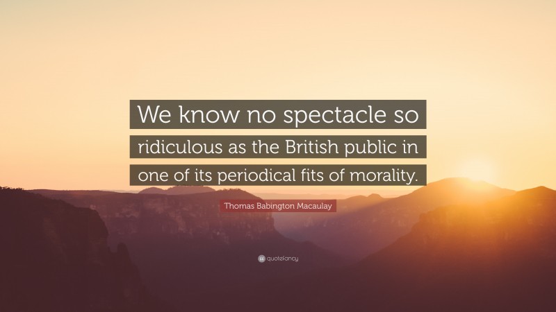 Thomas Babington Macaulay Quote: “We know no spectacle so ridiculous as the British public in one of its periodical fits of morality.”