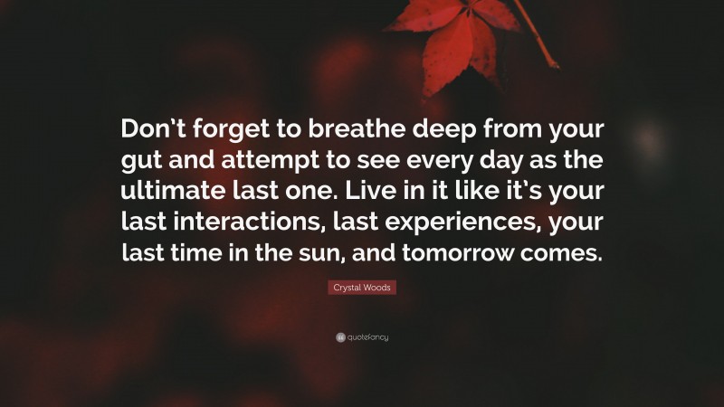 Crystal Woods Quote: “Don’t forget to breathe deep from your gut and attempt to see every day as the ultimate last one. Live in it like it’s your last interactions, last experiences, your last time in the sun, and tomorrow comes.”