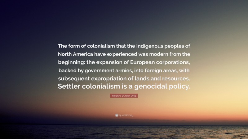 Roxanne Dunbar-Ortiz Quote: “The form of colonialism that the Indigenous peoples of North America have experienced was modern from the beginning: the expansion of European corporations, backed by government armies, into foreign areas, with subsequent expropriation of lands and resources. Settler colonialism is a genocidal policy.”
