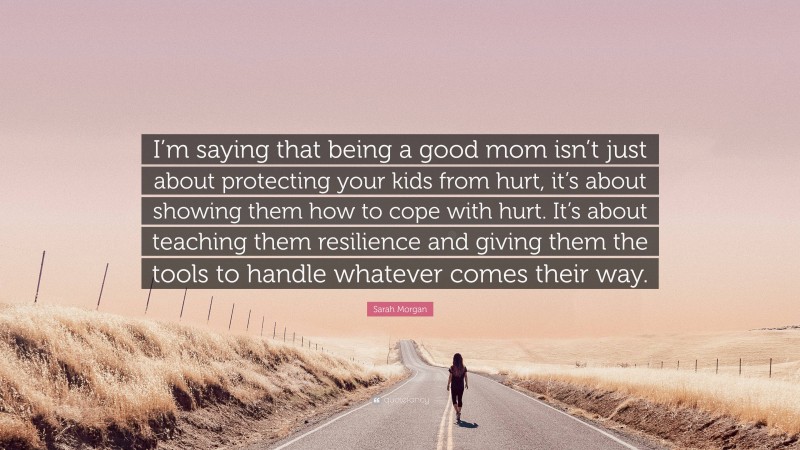 Sarah Morgan Quote: “I’m saying that being a good mom isn’t just about protecting your kids from hurt, it’s about showing them how to cope with hurt. It’s about teaching them resilience and giving them the tools to handle whatever comes their way.”