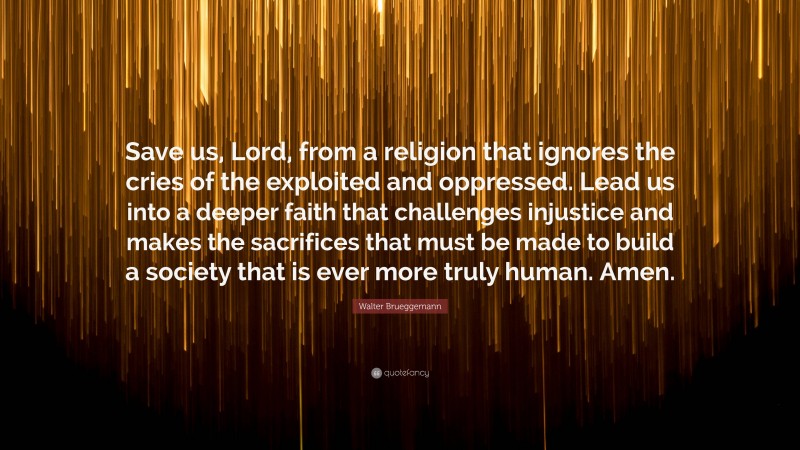 Walter Brueggemann Quote: “Save us, Lord, from a religion that ignores the cries of the exploited and oppressed. Lead us into a deeper faith that challenges injustice and makes the sacrifices that must be made to build a society that is ever more truly human. Amen.”