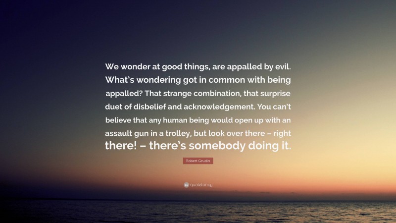 Robert Grudin Quote: “We wonder at good things, are appalled by evil. What’s wondering got in common with being appalled? That strange combination, that surprise duet of disbelief and acknowledgement. You can’t believe that any human being would open up with an assault gun in a trolley, but look over there – right there! – there’s somebody doing it.”