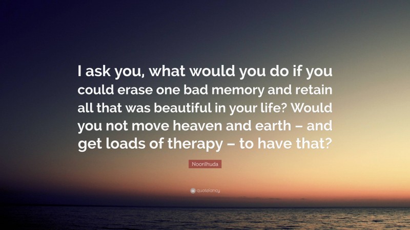 Noorilhuda Quote: “I ask you, what would you do if you could erase one bad memory and retain all that was beautiful in your life? Would you not move heaven and earth – and get loads of therapy – to have that?”