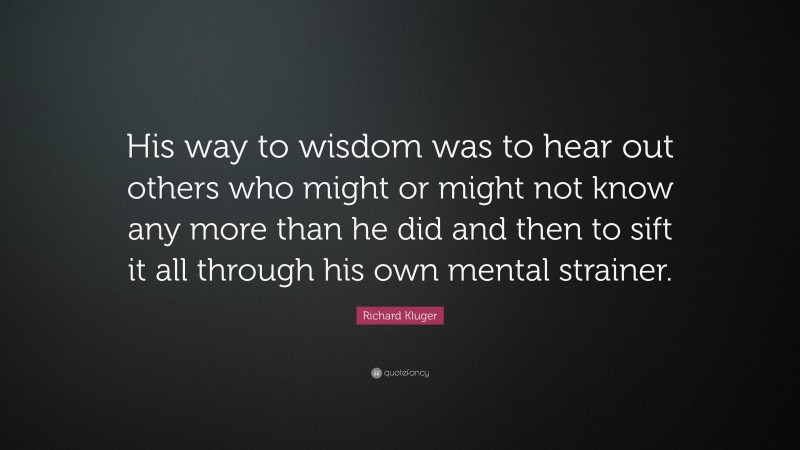 Richard Kluger Quote: “His way to wisdom was to hear out others who might or might not know any more than he did and then to sift it all through his own mental strainer.”