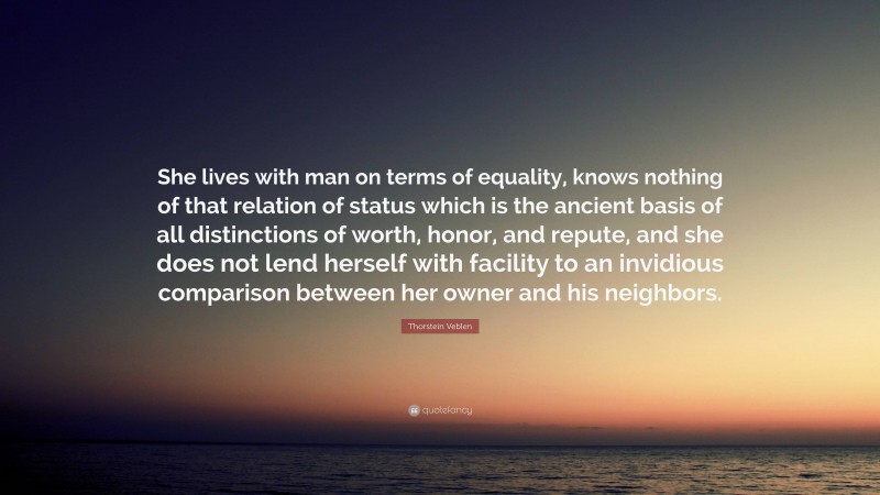 Thorstein Veblen Quote: “She lives with man on terms of equality, knows nothing of that relation of status which is the ancient basis of all distinctions of worth, honor, and repute, and she does not lend herself with facility to an invidious comparison between her owner and his neighbors.”