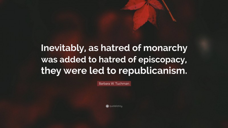 Barbara W. Tuchman Quote: “Inevitably, as hatred of monarchy was added to hatred of episcopacy, they were led to republicanism.”