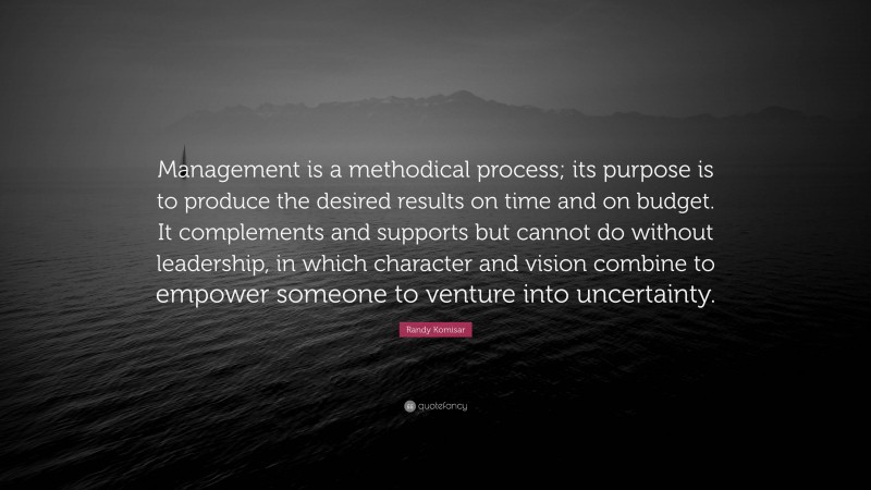 Randy Komisar Quote: “Management is a methodical process; its purpose is to produce the desired results on time and on budget. It complements and supports but cannot do without leadership, in which character and vision combine to empower someone to venture into uncertainty.”