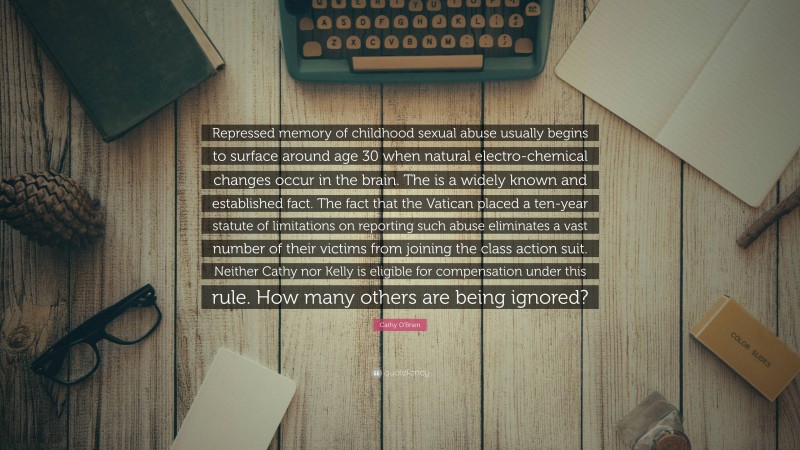 Cathy O'Brien Quote: “Repressed memory of childhood sexual abuse usually begins to surface around age 30 when natural electro-chemical changes occur in the brain. The is a widely known and established fact. The fact that the Vatican placed a ten-year statute of limitations on reporting such abuse eliminates a vast number of their victims from joining the class action suit. Neither Cathy nor Kelly is eligible for compensation under this rule. How many others are being ignored?”