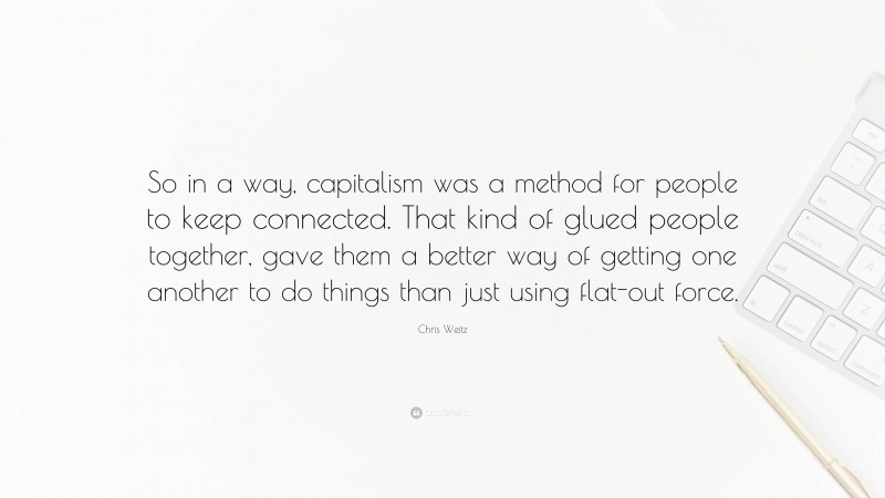Chris Weitz Quote: “So in a way, capitalism was a method for people to keep connected. That kind of glued people together, gave them a better way of getting one another to do things than just using flat-out force.”