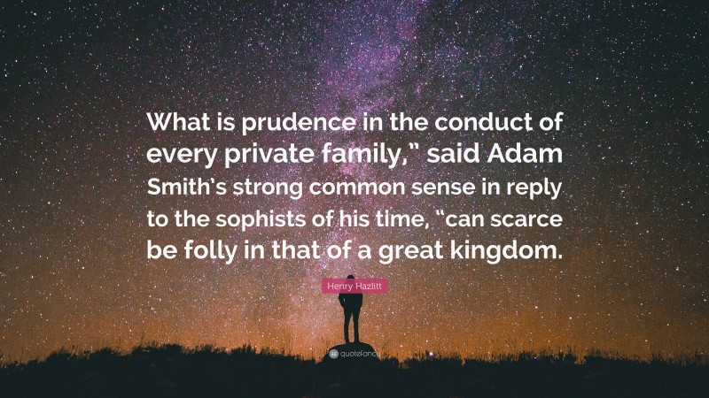 Henry Hazlitt Quote: “What is prudence in the conduct of every private family,” said Adam Smith’s strong common sense in reply to the sophists of his time, “can scarce be folly in that of a great kingdom.”