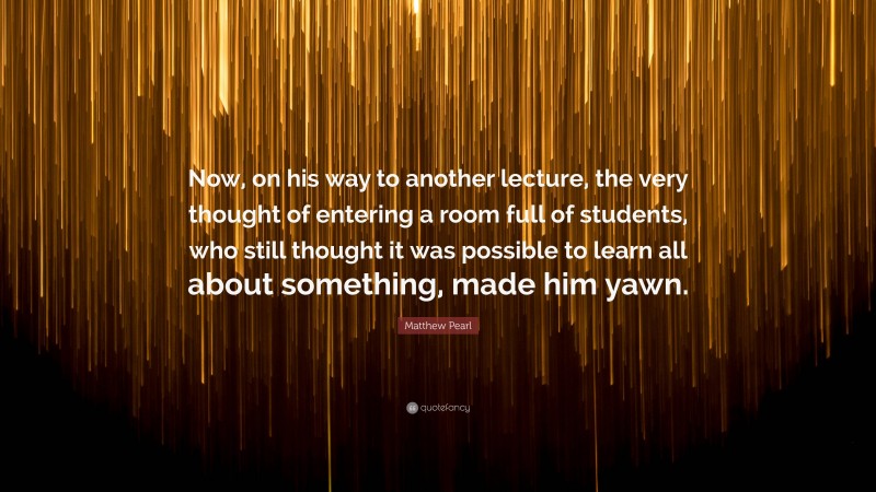 Matthew Pearl Quote: “Now, on his way to another lecture, the very thought of entering a room full of students, who still thought it was possible to learn all about something, made him yawn.”