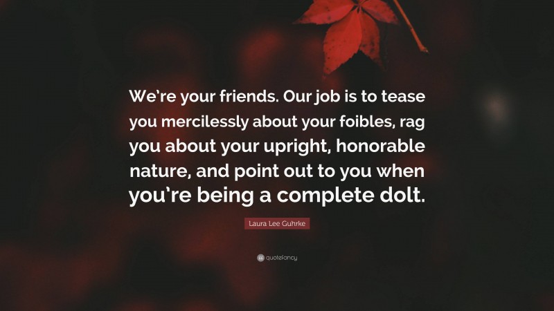 Laura Lee Guhrke Quote: “We’re your friends. Our job is to tease you mercilessly about your foibles, rag you about your upright, honorable nature, and point out to you when you’re being a complete dolt.”