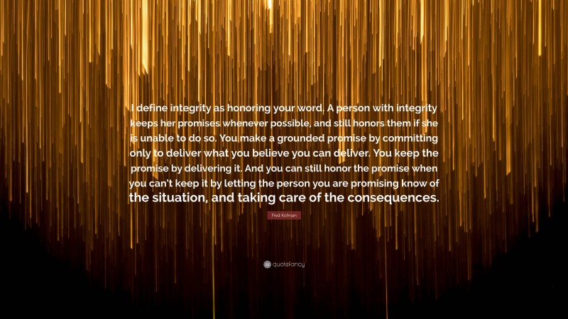 Fred Kofman Quote: “I define integrity as honoring your word. A person with integrity keeps her promises whenever possible, and still honors them if she is unable to do so. You make a grounded promise by committing only to deliver what you believe you can deliver. You keep the promise by delivering it. And you can still honor the promise when you can’t keep it by letting the person you are promising know of the situation, and taking care of the consequences.”