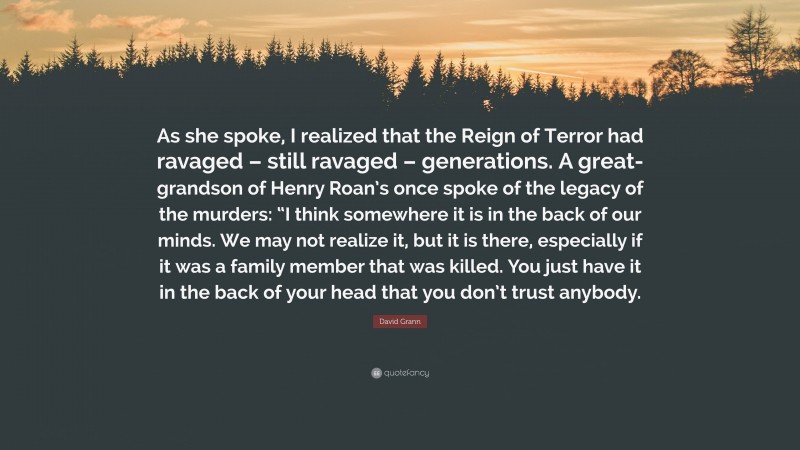 David Grann Quote: “As she spoke, I realized that the Reign of Terror had ravaged – still ravaged – generations. A great-grandson of Henry Roan’s once spoke of the legacy of the murders: “I think somewhere it is in the back of our minds. We may not realize it, but it is there, especially if it was a family member that was killed. You just have it in the back of your head that you don’t trust anybody.”