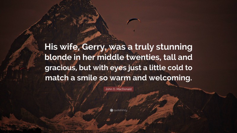 John D. MacDonald Quote: “His wife, Gerry, was a truly stunning blonde in her middle twenties, tall and gracious, but with eyes just a little cold to match a smile so warm and welcoming.”