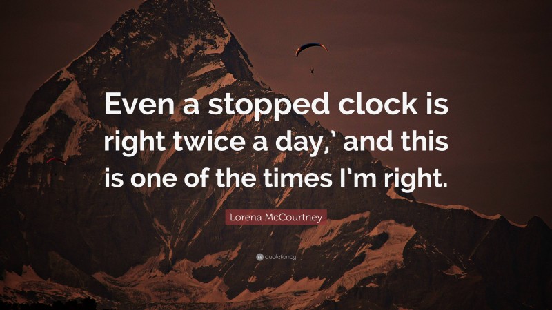 Lorena McCourtney Quote: “Even a stopped clock is right twice a day,’ and this is one of the times I’m right.”