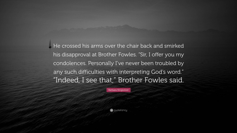Barbara Kingsolver Quote: “He crossed his arms over the chair back and smirked his disapproval at Brother Fowles. “Sir, I offer you my condolences. Personally I’ve never been troubled by any such difficulties with interpreting God’s word.” “Indeed, I see that,” Brother Fowles said.”