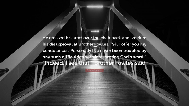 Barbara Kingsolver Quote: “He crossed his arms over the chair back and smirked his disapproval at Brother Fowles. “Sir, I offer you my condolences. Personally I’ve never been troubled by any such difficulties with interpreting God’s word.” “Indeed, I see that,” Brother Fowles said.”