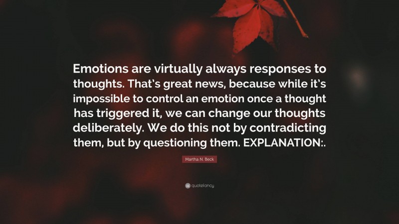 Martha N. Beck Quote: “Emotions are virtually always responses to thoughts. That’s great news, because while it’s impossible to control an emotion once a thought has triggered it, we can change our thoughts deliberately. We do this not by contradicting them, but by questioning them. EXPLANATION:.”