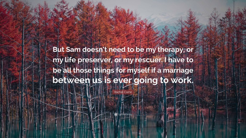 Rachel Caine Quote: “But Sam doesn’t need to be my therapy, or my life preserver, or my rescuer. I have to be all those things for myself if a marriage between us is ever going to work.”