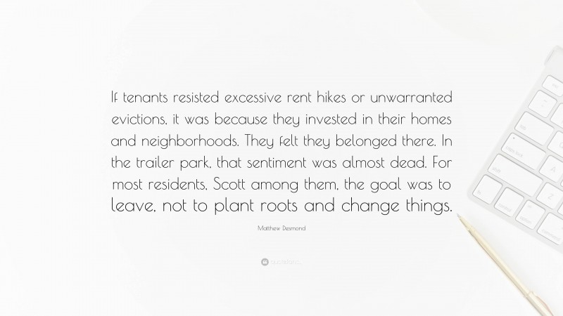 Matthew Desmond Quote: “If tenants resisted excessive rent hikes or unwarranted evictions, it was because they invested in their homes and neighborhoods. They felt they belonged there. In the trailer park, that sentiment was almost dead. For most residents, Scott among them, the goal was to leave, not to plant roots and change things.”