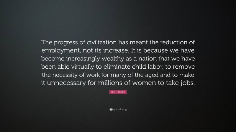 Henry Hazlitt Quote: “The progress of civilization has meant the reduction of employment, not its increase. It is because we have become increasingly wealthy as a nation that we have been able virtually to eliminate child labor, to remove the necessity of work for many of the aged and to make it unnecessary for millions of women to take jobs.”