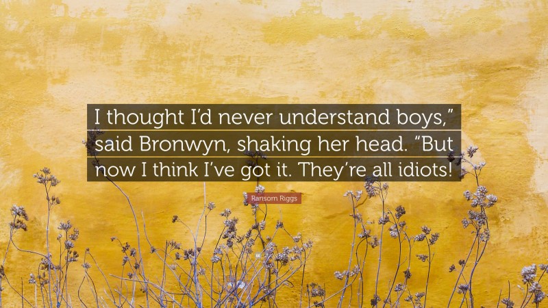 Ransom Riggs Quote: “I thought I’d never understand boys,” said Bronwyn, shaking her head. “But now I think I’ve got it. They’re all idiots!”