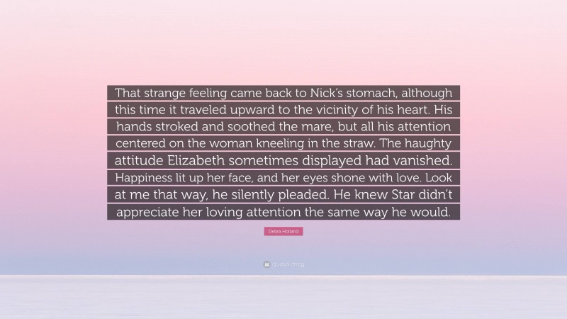 Debra Holland Quote: “That strange feeling came back to Nick’s stomach, although this time it traveled upward to the vicinity of his heart. His hands stroked and soothed the mare, but all his attention centered on the woman kneeling in the straw. The haughty attitude Elizabeth sometimes displayed had vanished. Happiness lit up her face, and her eyes shone with love. Look at me that way, he silently pleaded. He knew Star didn’t appreciate her loving attention the same way he would.”