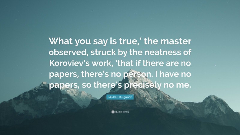 Mikhail Bulgakov Quote: “What you say is true,’ the master observed, struck by the neatness of Koroviev’s work, ’that if there are no papers, there’s no person. I have no papers, so there’s precisely no me.”