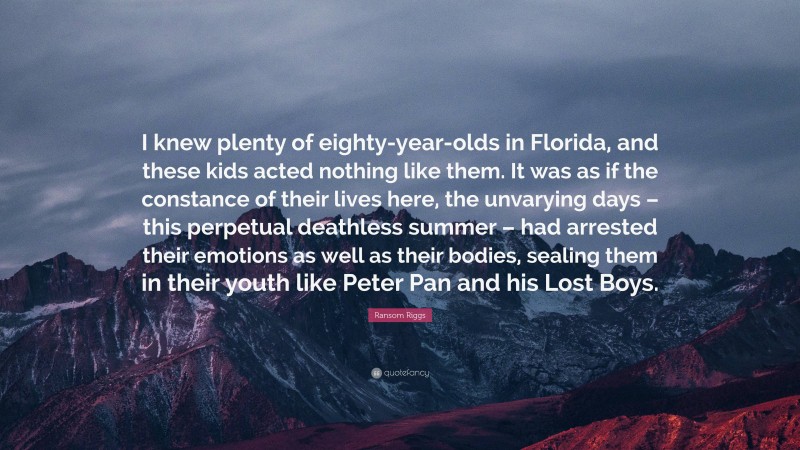 Ransom Riggs Quote: “I knew plenty of eighty-year-olds in Florida, and these kids acted nothing like them. It was as if the constance of their lives here, the unvarying days – this perpetual deathless summer – had arrested their emotions as well as their bodies, sealing them in their youth like Peter Pan and his Lost Boys.”