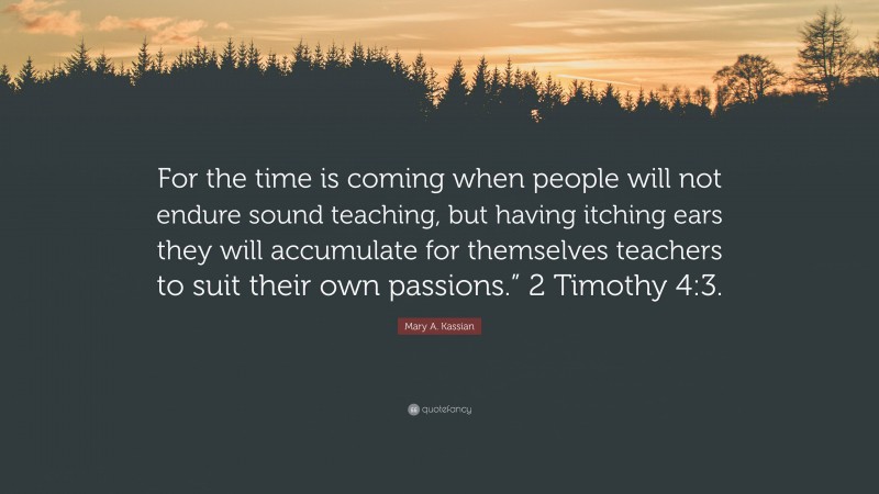 Mary A. Kassian Quote: “For the time is coming when people will not endure sound teaching, but having itching ears they will accumulate for themselves teachers to suit their own passions.” 2 Timothy 4:3.”