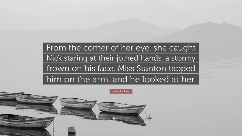 Debra Holland Quote: “From the corner of her eye, she caught Nick staring at their joined hands, a stormy frown on his face. Miss Stanton tapped him on the arm, and he looked at her.”