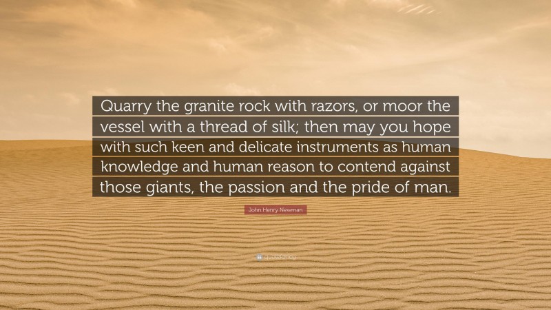 John Henry Newman Quote: “Quarry the granite rock with razors, or moor the vessel with a thread of silk; then may you hope with such keen and delicate instruments as human knowledge and human reason to contend against those giants, the passion and the pride of man.”