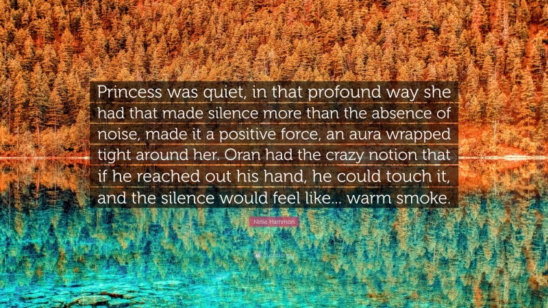 Ninie Hammon Quote: “Princess was quiet, in that profound way she had that made silence more than the absence of noise, made it a positive force, an aura wrapped tight around her. Oran had the crazy notion that if he reached out his hand, he could touch it, and the silence would feel like... warm smoke.”