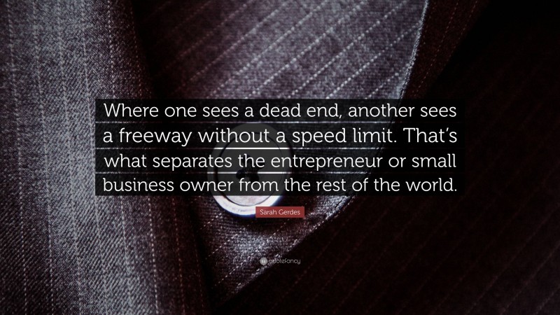 Sarah Gerdes Quote: “Where one sees a dead end, another sees a freeway without a speed limit. That’s what separates the entrepreneur or small business owner from the rest of the world.”