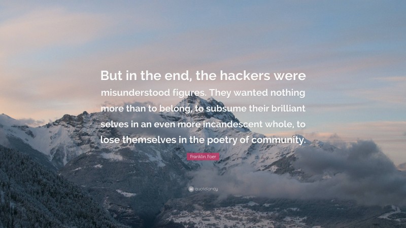 Franklin Foer Quote: “But in the end, the hackers were misunderstood figures. They wanted nothing more than to belong, to subsume their brilliant selves in an even more incandescent whole, to lose themselves in the poetry of community.”