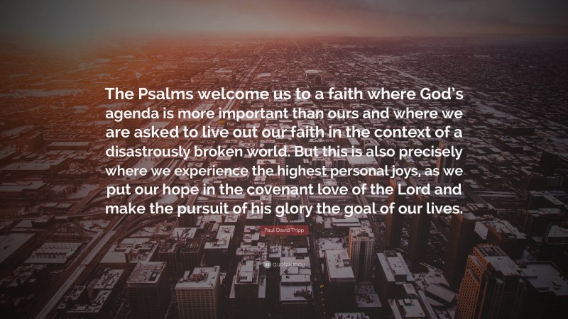 Paul David Tripp Quote: “The Psalms welcome us to a faith where God’s agenda is more important than ours and where we are asked to live out our faith in the context of a disastrously broken world. But this is also precisely where we experience the highest personal joys, as we put our hope in the covenant love of the Lord and make the pursuit of his glory the goal of our lives.”