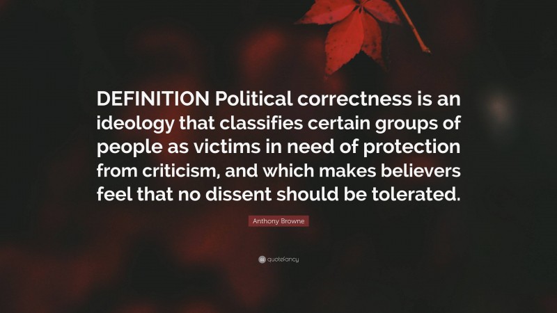 Anthony Browne Quote: “DEFINITION Political correctness is an ideology that classifies certain groups of people as victims in need of protection from criticism, and which makes believers feel that no dissent should be tolerated.”