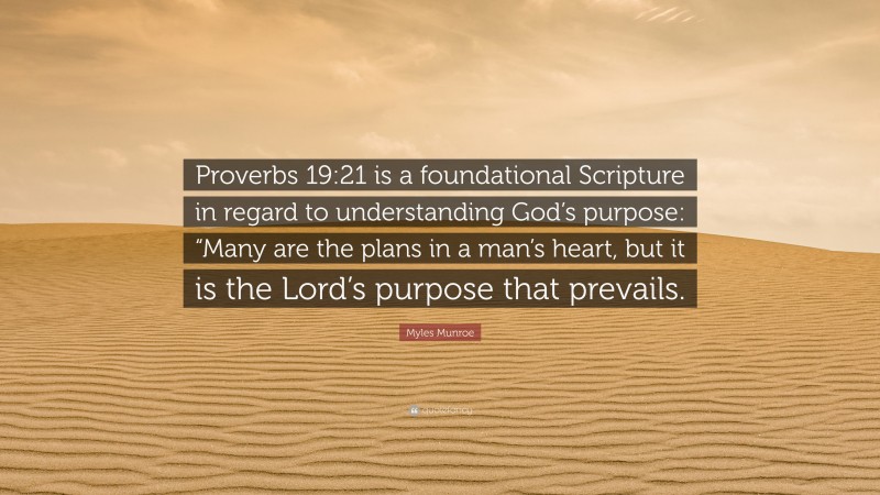 Myles Munroe Quote: “Proverbs 19:21 is a foundational Scripture in regard to understanding God’s purpose: “Many are the plans in a man’s heart, but it is the Lord’s purpose that prevails.”