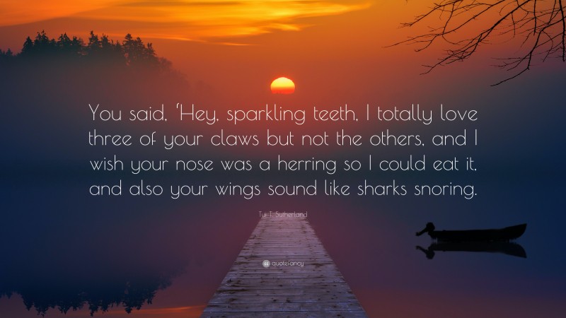 Tui T. Sutherland Quote: “You said, ‘Hey, sparkling teeth, I totally love three of your claws but not the others, and I wish your nose was a herring so I could eat it, and also your wings sound like sharks snoring.”