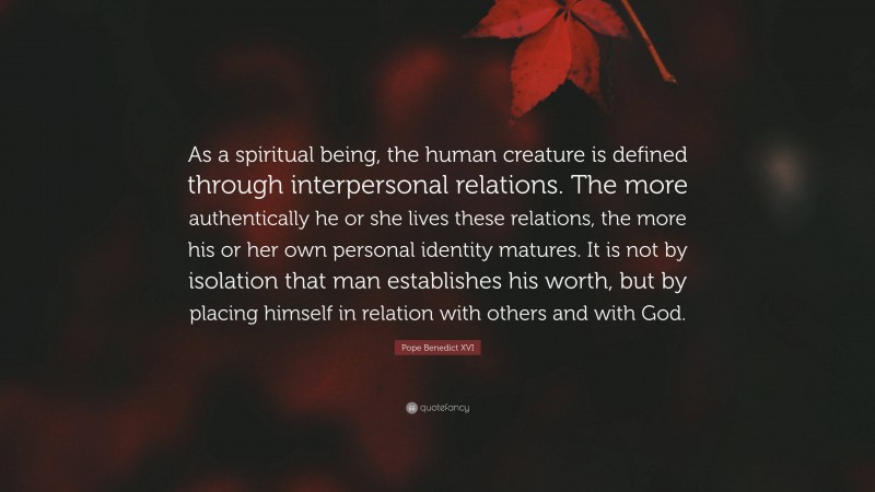 Pope Benedict XVI Quote: “As a spiritual being, the human creature is defined through interpersonal relations. The more authentically he or she lives these relations, the more his or her own personal identity matures. It is not by isolation that man establishes his worth, but by placing himself in relation with others and with God.”