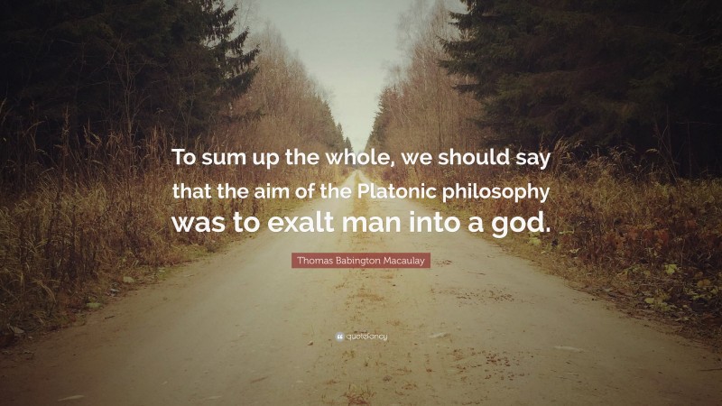 Thomas Babington Macaulay Quote: “To sum up the whole, we should say that the aim of the Platonic philosophy was to exalt man into a god.”