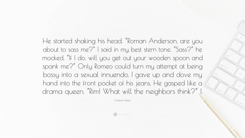 Cambria Hebert Quote: “He started shaking his head. “Roman Anderson, are you about to sass me?” I said in my best stern tone. “Sass?” he mocked. “If I do, will you get out your wooden spoon and spank me?” Only Romeo could turn my attempt at being bossy into a sexual innuendo. I gave up and dove my hand into the front pocket of his jeans. He gasped like a drama queen. “Rim! What will the neighbors think?” I.”