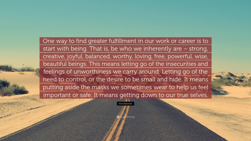 Kristi Bowman Quote: “One way to find greater fulfillment in our work or career is to start with being. That is, be who we inherently are – strong, creative, joyful, balanced, worthy, loving, free, powerful, wise, beautiful beings. This means letting go of the insecurities and feelings of unworthiness we carry around. Letting go of the need to control, or the desire to be small and hide. It means putting aside the masks we sometimes wear to help us feel important or safe. It means getting down to our true selves.”